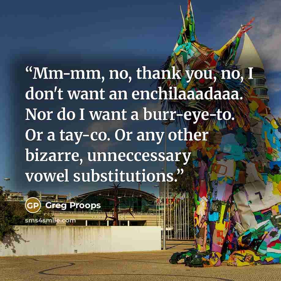 “Mm-mm, no, thank you, no, I don't want an enchilaaadaaa. Nor do I want a burr-eye-to. Or a tay-co. Or any other bizarre, unneccessary vowel substitutions.” quote by Greg Proops