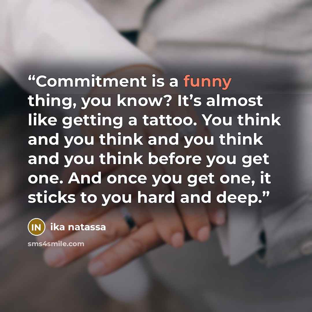 “Commitment is a funny thing, you know? It’s almost like getting a tattoo. You think and you think and you think and you think before you get one. And once you get one, it sticks to you hard and deep.” quote by Ika Natassa