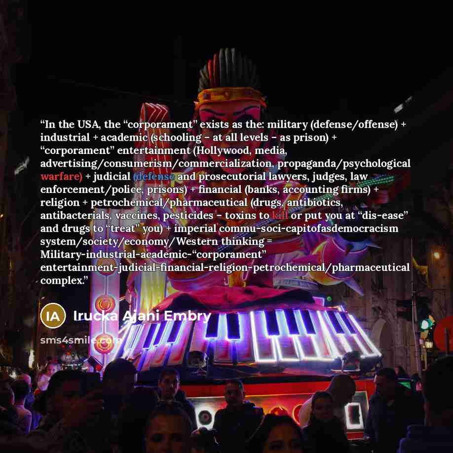 “In the USA, the “corporament” exists as the: military (defense/offense) + industrial + academic (schooling – at all levels – as prison) + “corporament” entertainment (Hollywood, media, advertising/consumerism/commercialization, propaganda/psychological warfare) + judicial (defense and…” quote by Irucka Ajani Embry