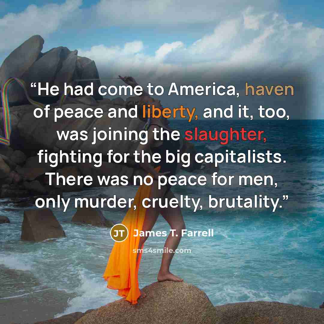 “He had come to America, haven of peace and liberty, and it, too, was joining the slaughter, fighting for the big capitalists. There was no peace for men, only murder, cruelty, brutality.” quote by James T. Farrell