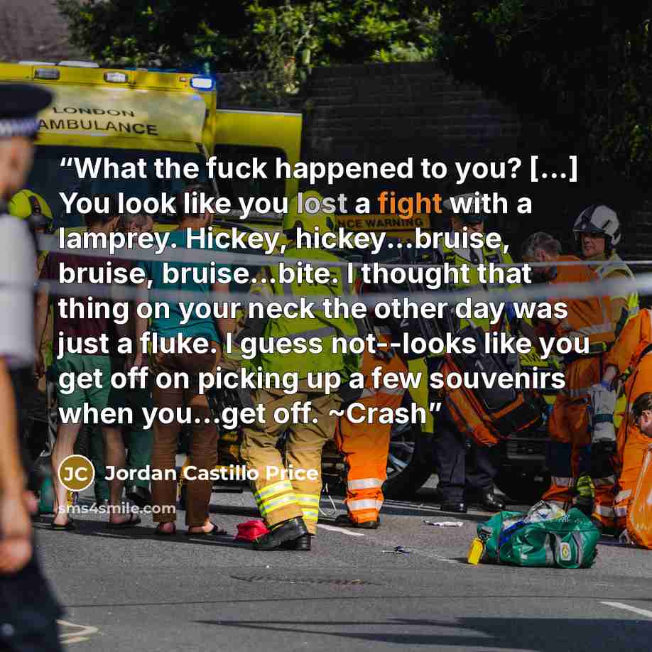 “What the fuck happened to you? [...] You look like you lost a fight with a lamprey. Hickey, hickey...bruise, bruise, bruise...bite. I thought that thing on your neck the other day was just a fluke. I guess not--looks like you get off on picking up a few souvenirs when you...get off. ~Crash” quote by Jordan Castillo Price