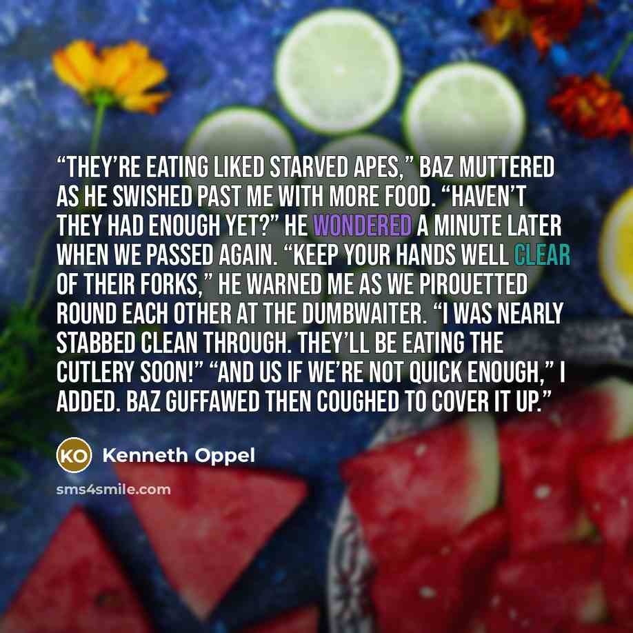 “They’re eating liked starved apes,” Baz muttered as he swished past me with more food. “Haven’t they had enough yet?” he wondered a minute later when we passed again. “Keep your hands well clear of their forks,” he warned me as we pirouetted round each other at the dumbwaiter. “I was nearly…” quote by Kenneth Oppel