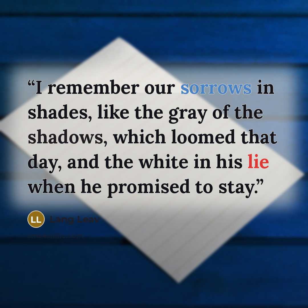 “I remember our sorrows in shades, like the gray of the shadows, which loomed that day, and the white in his lie when he promised to stay.” quote by Lang Leav