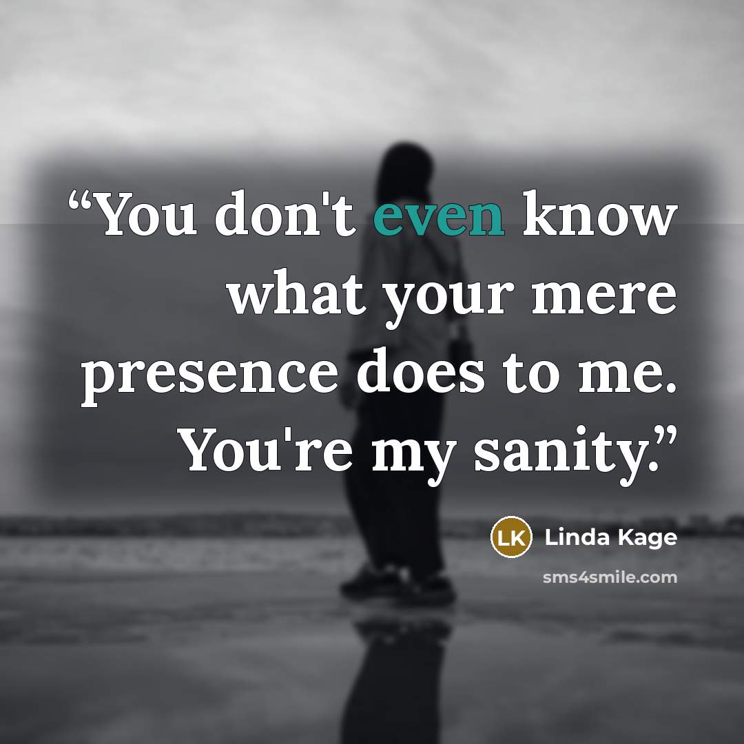 “You don't even know what your mere presence does to me. You're my sanity.” quote by Linda Kage