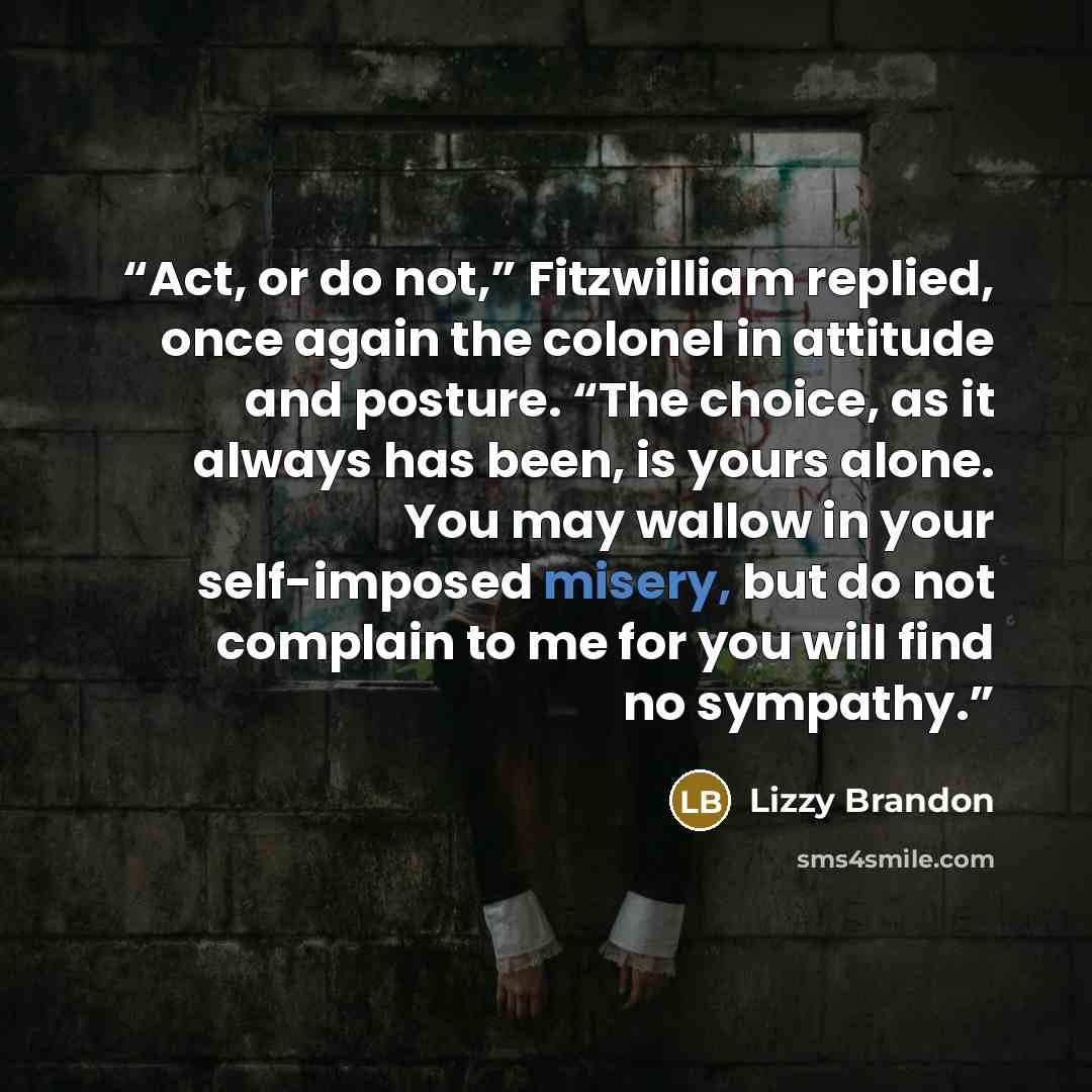 “Act, or do not,” Fitzwilliam replied, once again the colonel in attitude and posture. “The choice, as it always has been, is yours alone. You may wallow in your self-imposed misery, but do not complain to me for you will find no sympathy.” quote by Lizzy Brandon