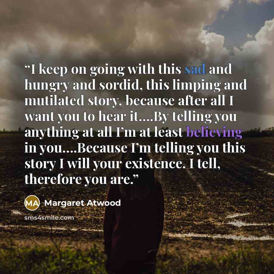 “I keep on going with this sad and hungry and sordid, this limping and mutilated story, because after all I want you to hear it….By telling you anything at all I’m at least believing in you….Because I’m telling you this story I will your existence. I tell, therefore you are.” quote by Margaret Atwood