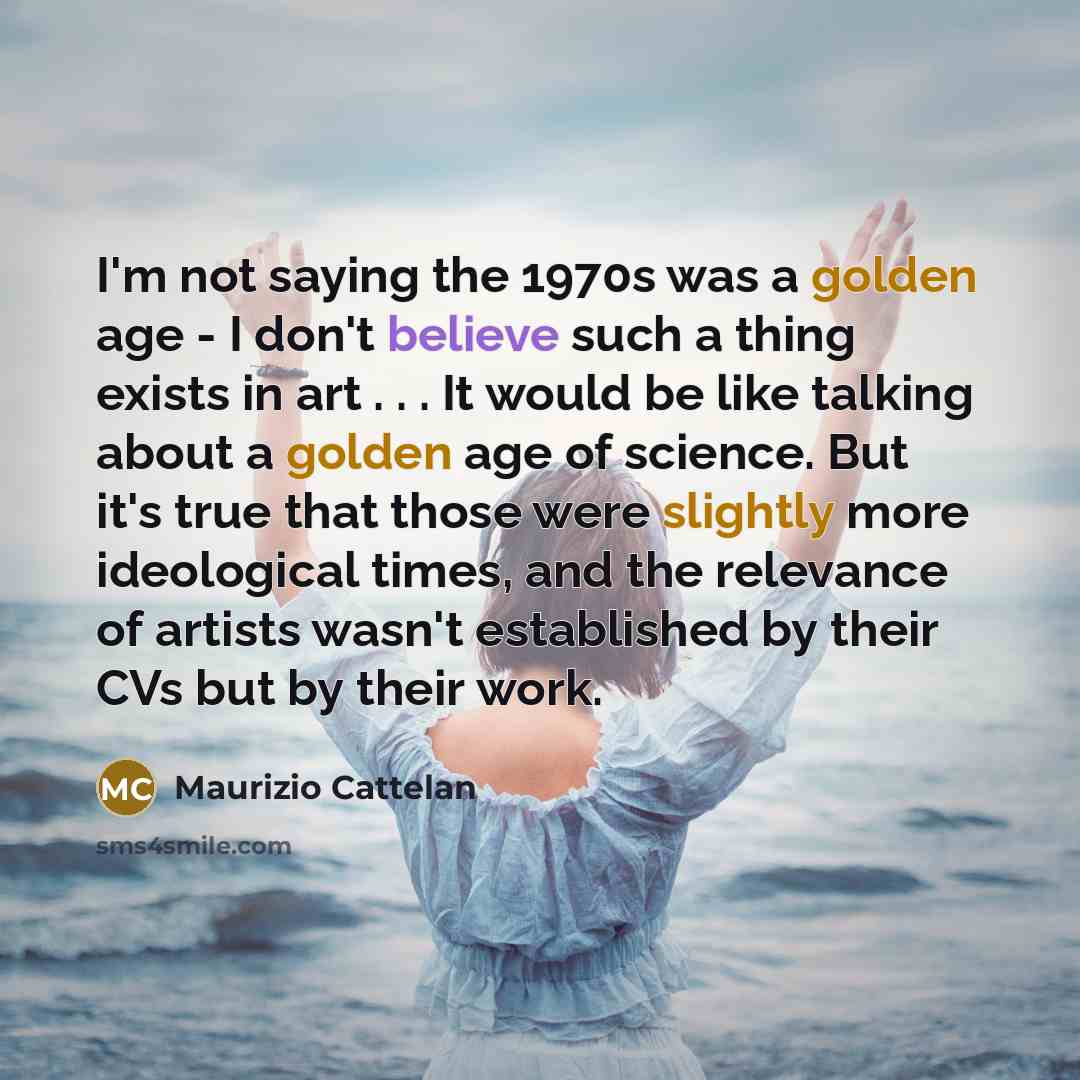 “I'm not saying the 1970s was a golden age - I don't believe such a thing exists in art . . . It would be like talking about a golden age of science. But it's true that those were slightly more ideological times, and the relevance of artists wasn't established by their CVs but by their work.” quote by Maurizio Cattelan