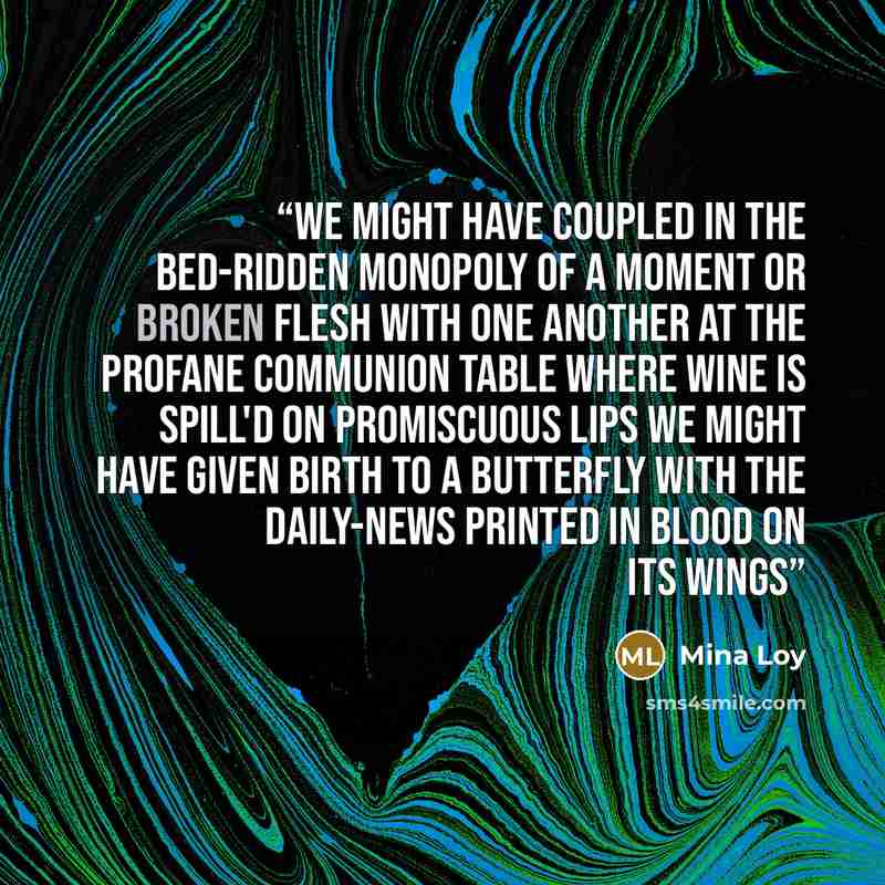“We might have coupled In the bed-ridden monopoly of a moment Or broken flesh with one another At the profane communion table Where wine is spill'd on promiscuous lips We might have given birth to a butterfly With the daily-news Printed in blood on its wings” quote by Mina Loy