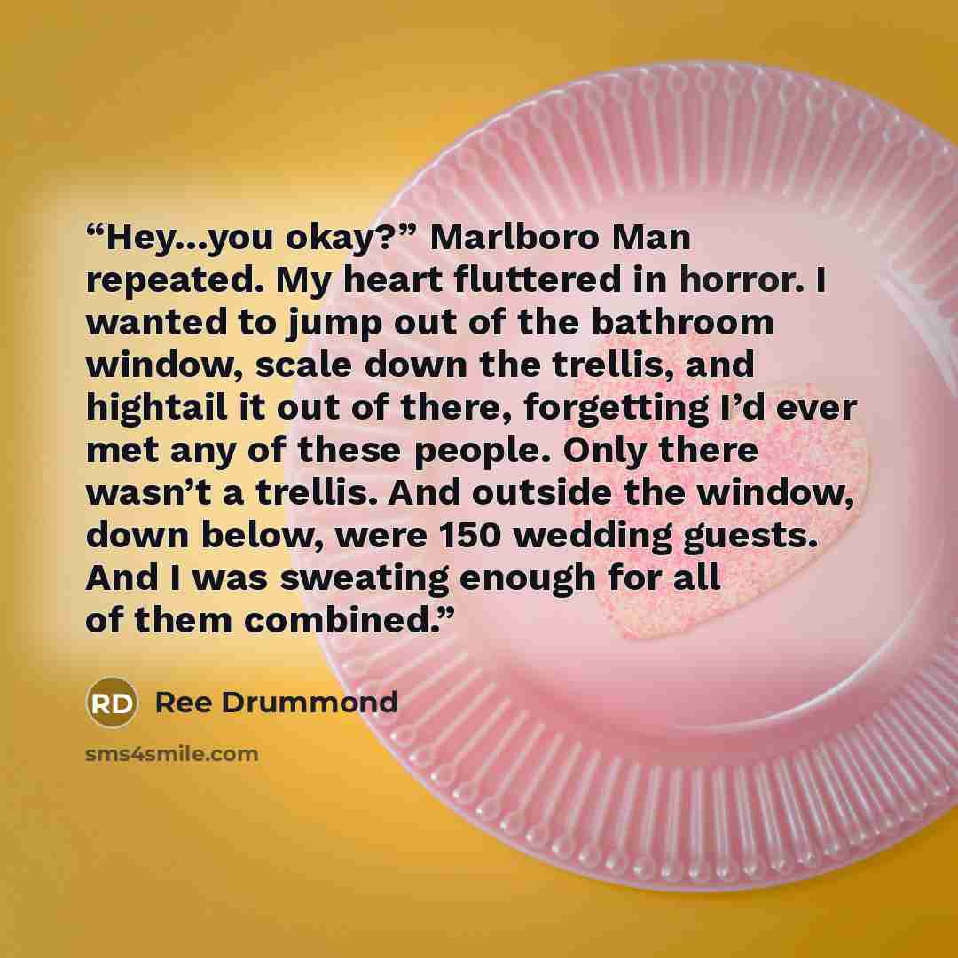 “Hey…you okay?” Marlboro Man repeated. My heart fluttered in horror. I wanted to jump out of the bathroom window, scale down the trellis, and hightail it out of there, forgetting I’d ever met any of these people. Only there wasn’t a trellis. And outside the window, down below, were 150 wedding…” quote by Ree Drummond