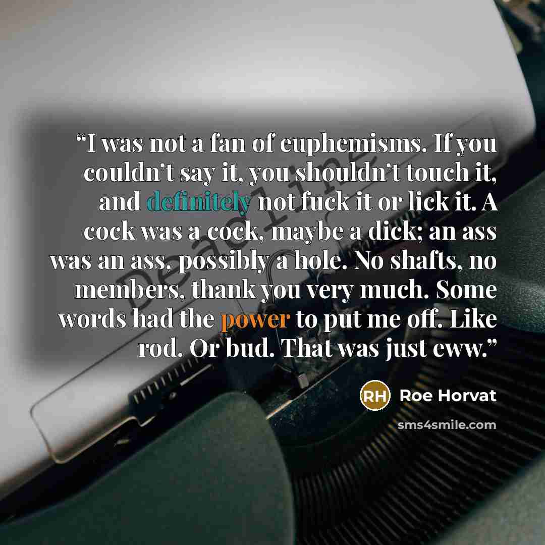 “I was not a fan of euphemisms. If you couldn’t say it, you shouldn’t touch it, and definitely not fuck it or lick it. A cock was a cock, maybe a dick; an ass was an ass, possibly a hole. No shafts, no members, thank you very much. Some words had the power to put me off. Like rod. Or bud. That was…” quote by Roe Horvat