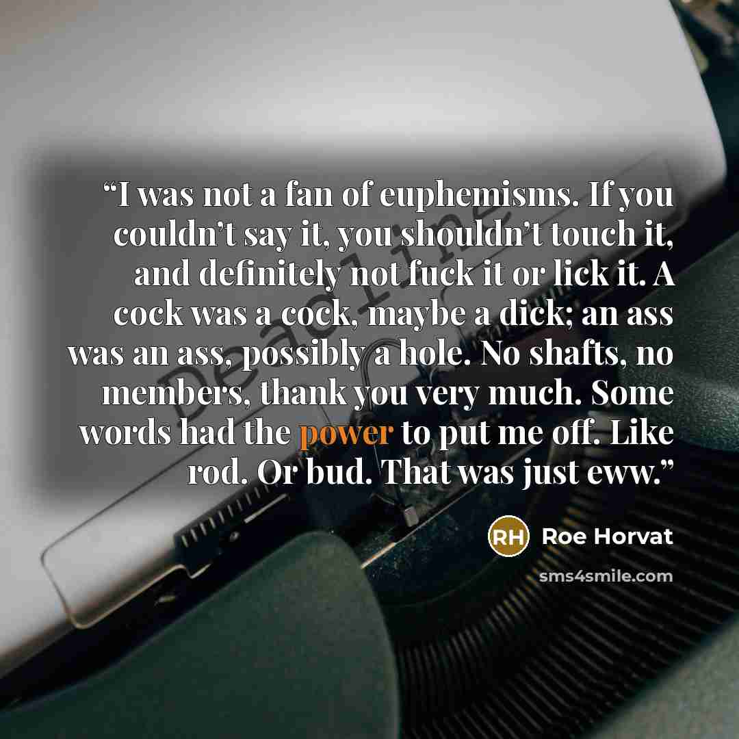 “I was not a fan of euphemisms. If you couldn’t say it, you shouldn’t touch it, and definitely not fuck it or lick it. A cock was a cock, maybe a dick; an ass was an ass, possibly a hole. No shafts, no members, thank you very much. Some words had the power to put me off. Like rod. Or bud. That was…” quote by Roe Horvat