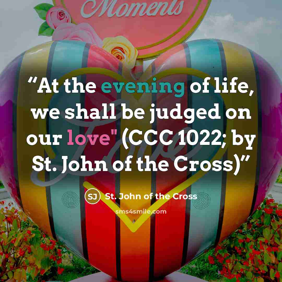 “At the evening of life, we shall be judged on our love" (CCC 1022; by St. John of the Cross)” quote by St. John of the Cross