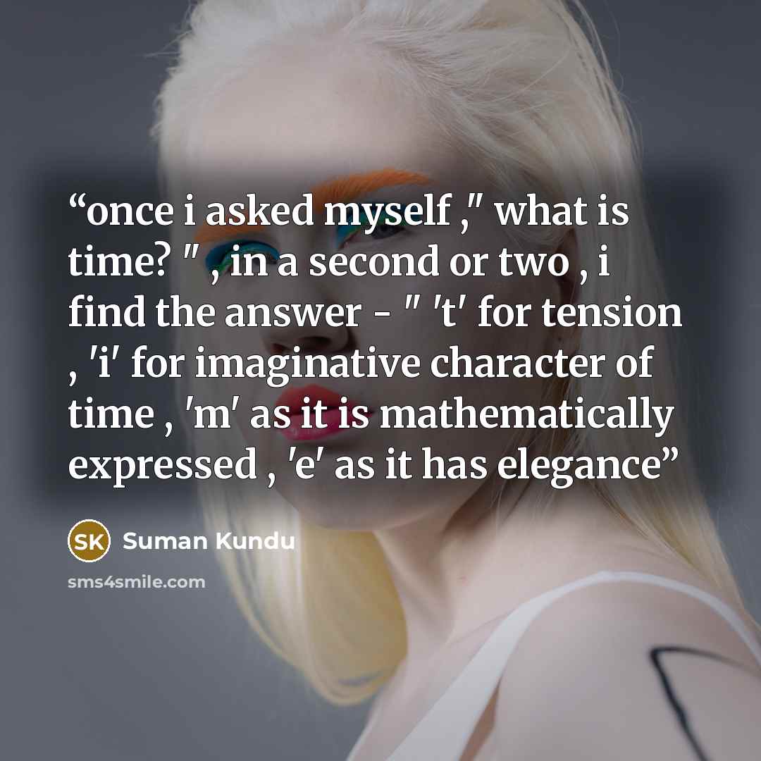 “once i asked myself ," what is time? " , in a second or two , i find the answer - " 't' for tension , 'i' for imaginative character of time , 'm' as it is mathematically expressed , 'e' as it has elegance” quote by Suman Kundu