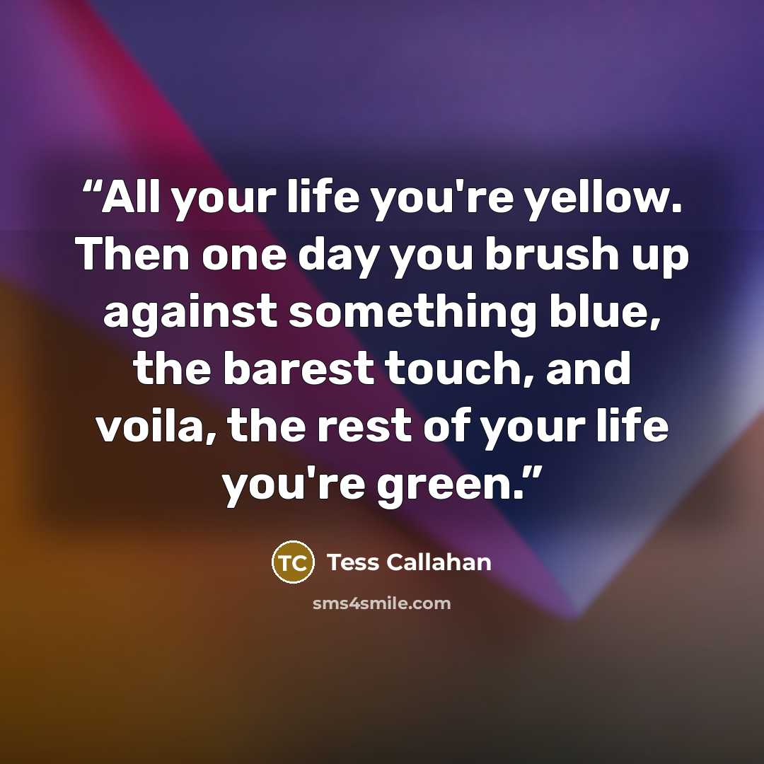 “All your life you're yellow. Then one day you brush up against something blue, the barest touch, and voila, the rest of your life you're green.” quote by Tess Callahan