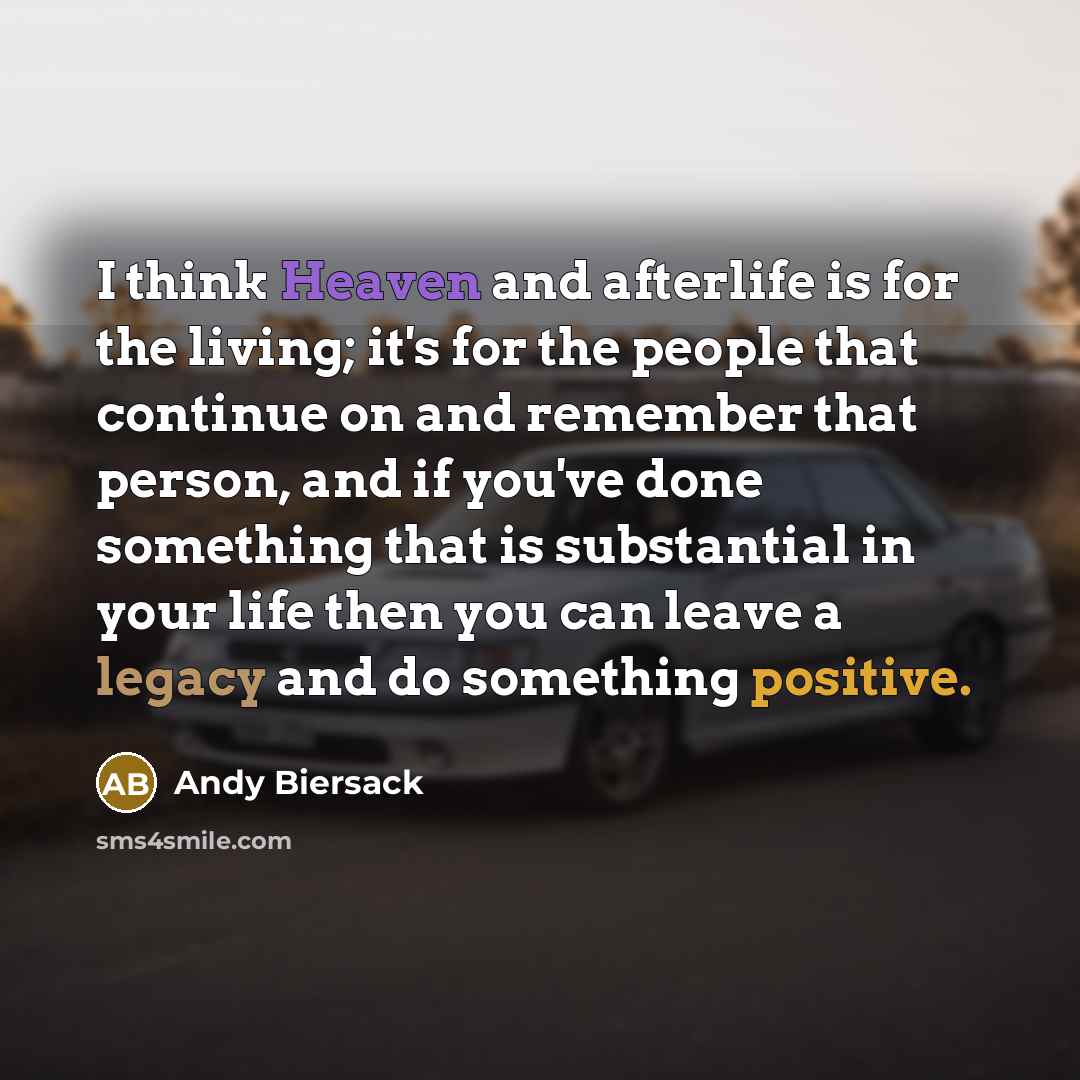 “I think Heaven and afterlife is for the living; it's for the people that continue on and remember that person, and if you've done something that is substantial in your life then you can leave a legacy and do something positive.” quote by Andy Biersack