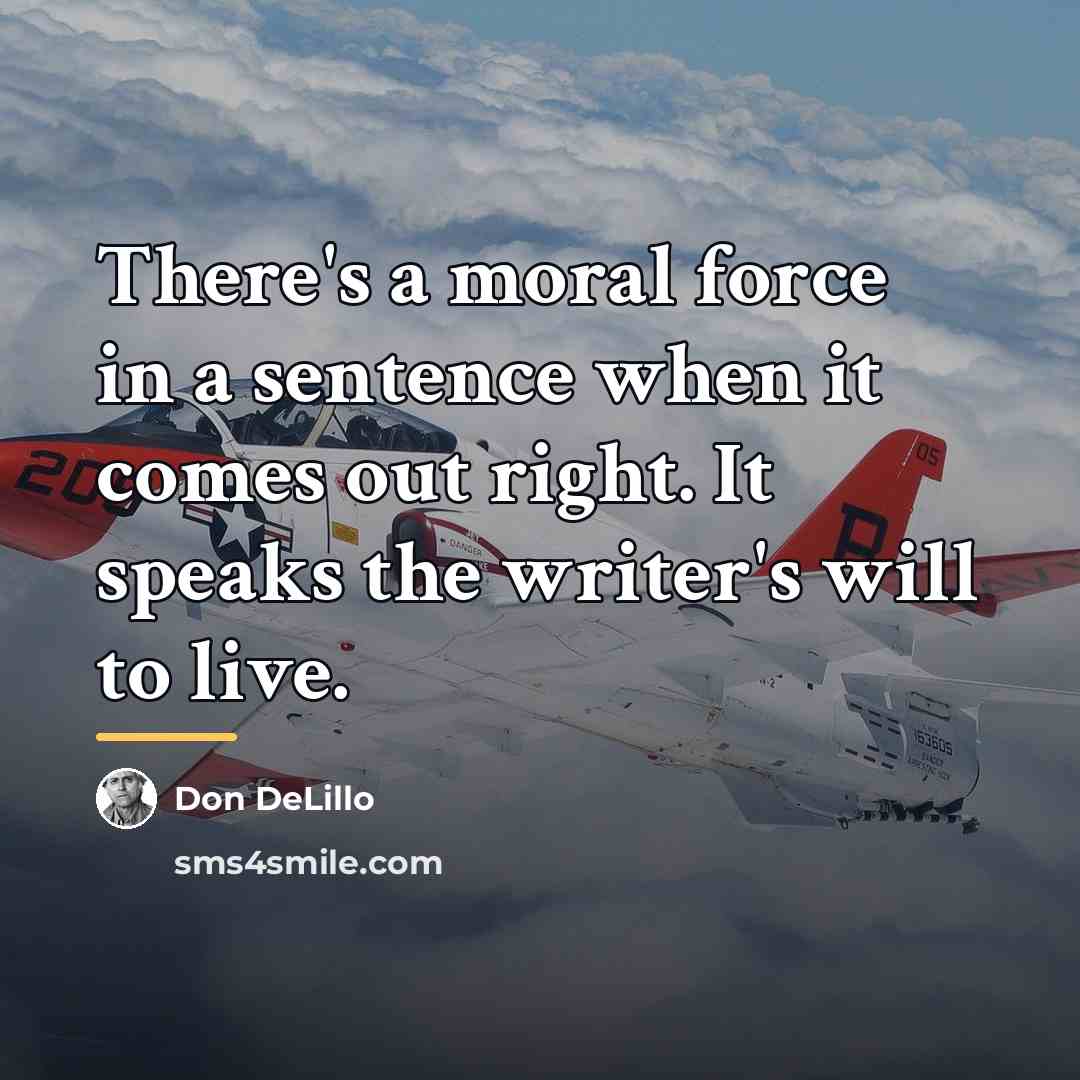 “There's a moral force in a sentence when it comes…” quote by Don DeLillo