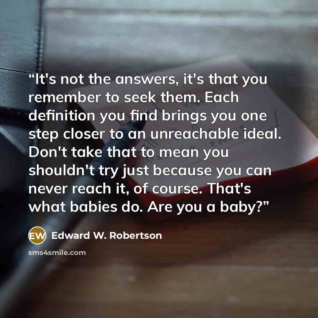 “It's not the answers, it's that you remember to seek them. Each definition you find brings you one step closer to an unreachable ideal. Don't take that to mean you shouldn't try just because you can never reach it, of course. That's what babies do. Are you a baby?” quote by Edward W. Robertson