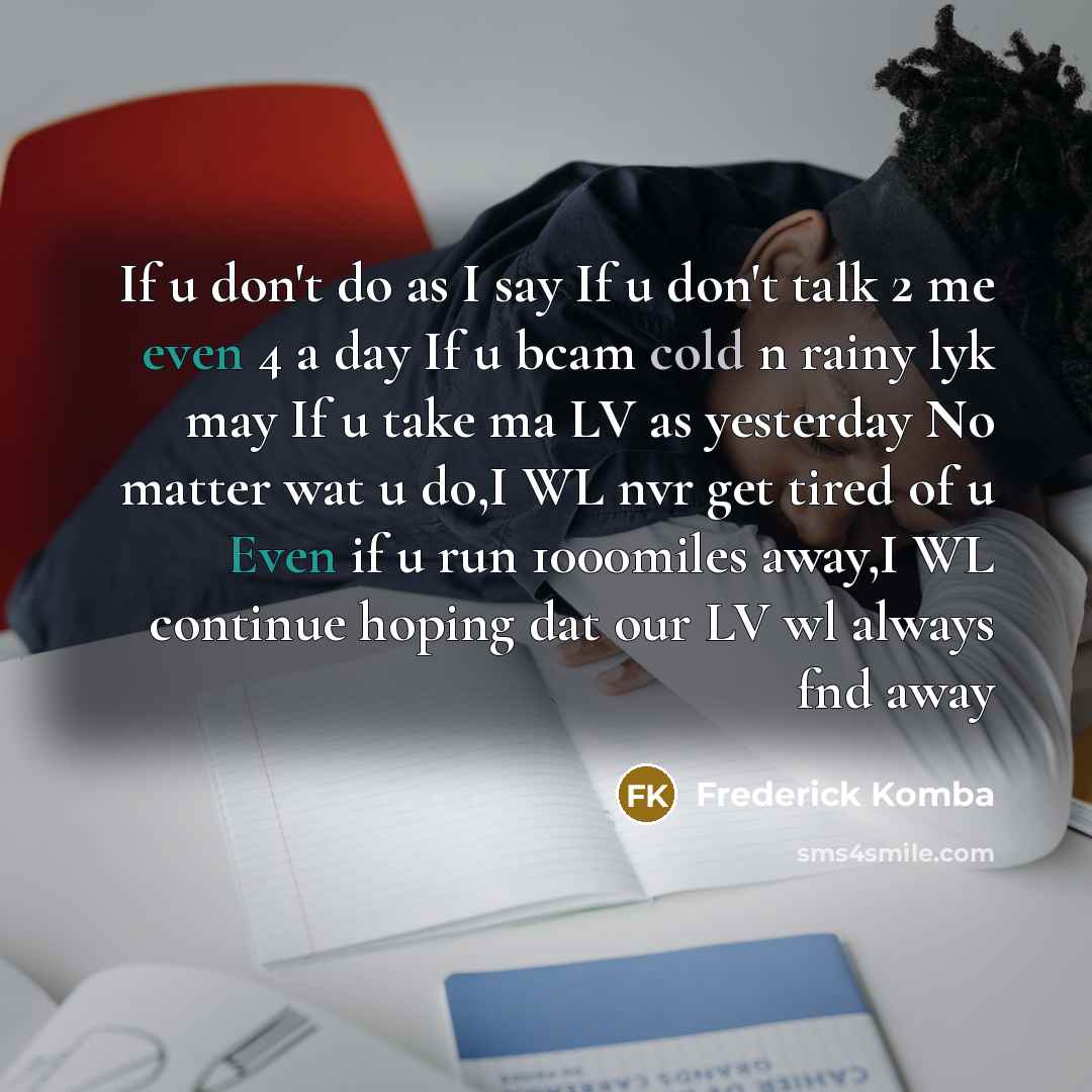 “If u don't do as I say If u don't talk 2 me even 4 a day If u bcam cold n rainy lyk may If u take ma LV as yesterday No matter wat u do,I WL nvr get tired of u Even if u run 1000miles away,I WL continue hoping dat our LV wl always fnd away” quote by Frederick Komba