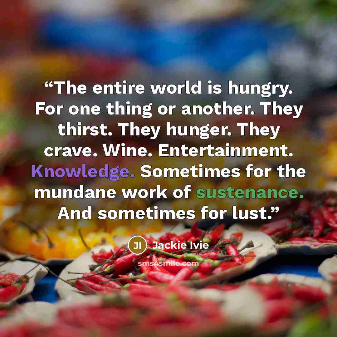 “The entire world is hungry. For one thing or another. They thirst. They hunger. They crave. Wine. Entertainment. Knowledge. Sometimes for the mundane work of sustenance. And sometimes for lust.” quote by Jackie Ivie