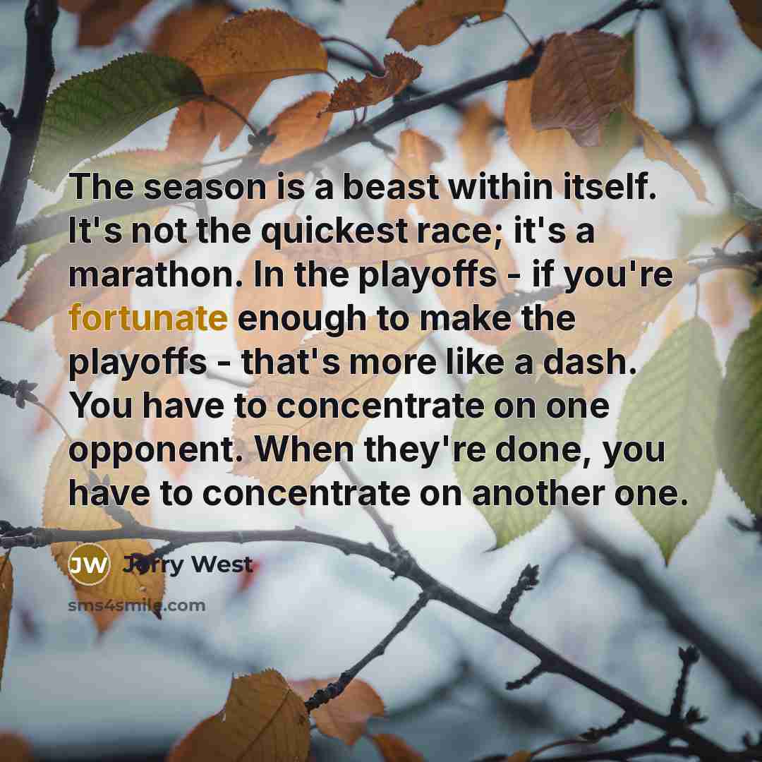 “The season is a beast within itself. It's not the quickest race; it's a marathon. In the playoffs - if you're fortunate enough to make the playoffs - that's more like a dash. You have to concentrate on one opponent. When they're done, you have to concentrate on another one.” quote by Jerry West