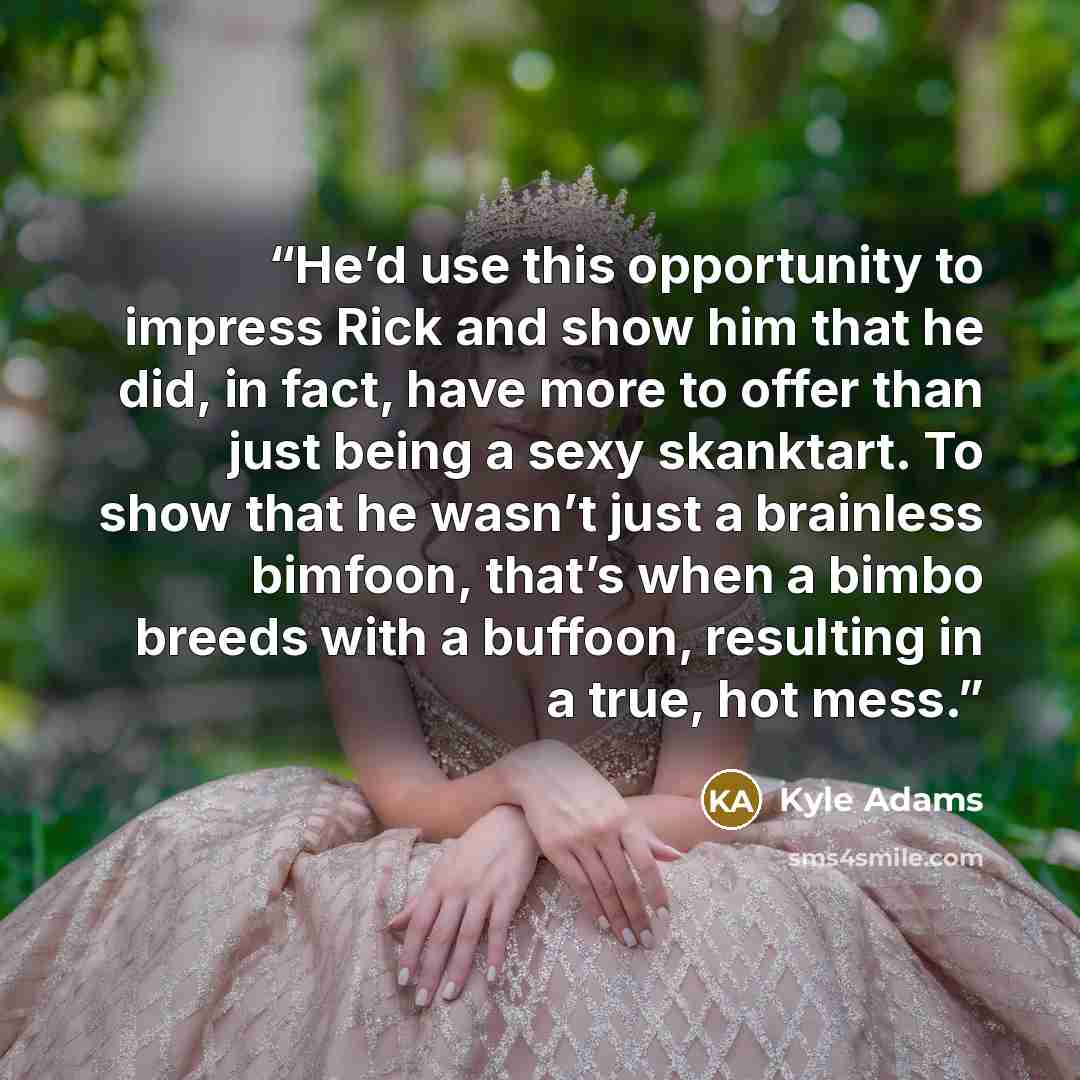 “He’d use this opportunity to impress Rick and show him that he did, in fact, have more to offer than just being a sexy skanktart. To show that he wasn’t just a brainless bimfoon, that’s when a bimbo breeds with a buffoon, resulting in a true, hot mess.” quote by Kyle Adams