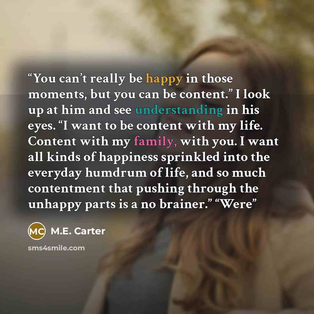 “You can’t really be happy in those moments, but you can be content.” I look up at him and see understanding in his eyes. “I want to be content with my life. Content with my family, with you. I want all kinds of happiness sprinkled into the everyday humdrum of life, and so much contentment that…” quote by M.E. Carter
