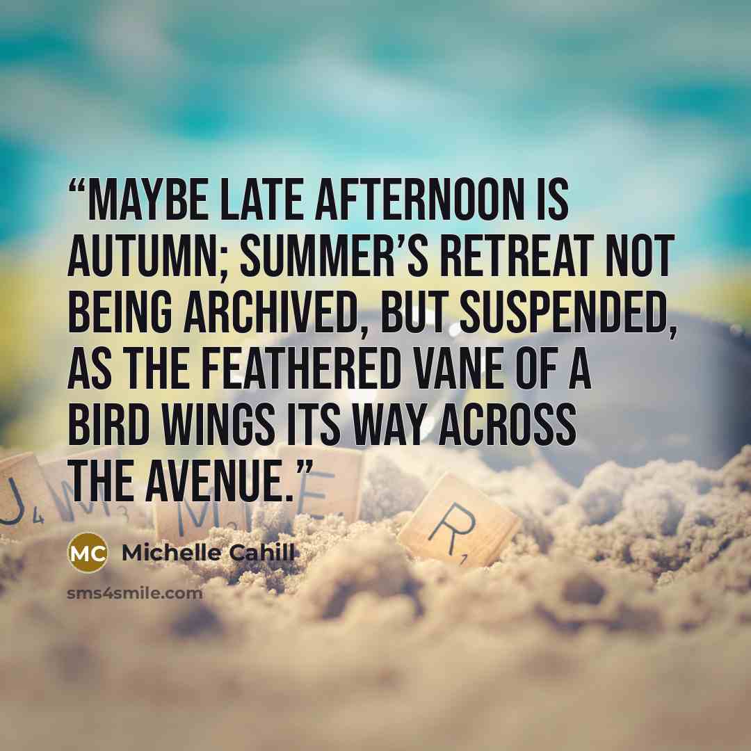 “Maybe late afternoon is autumn; summer’s retreat not being archived, but suspended, as the feathered vane of a bird wings its way across the avenue.” quote by Michelle Cahill