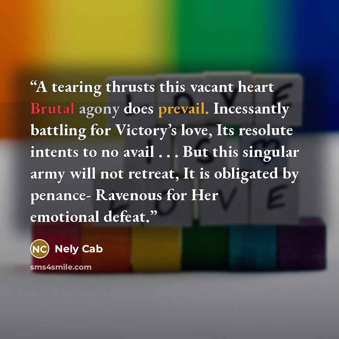 “A tearing thrusts this vacant heart Brutal agony does prevail. Incessantly battling for Victory’s love, Its resolute intents to no avail . . . But this singular army will not retreat, It is obligated by penance- Ravenous for Her emotional defeat.” quote by Nely Cab