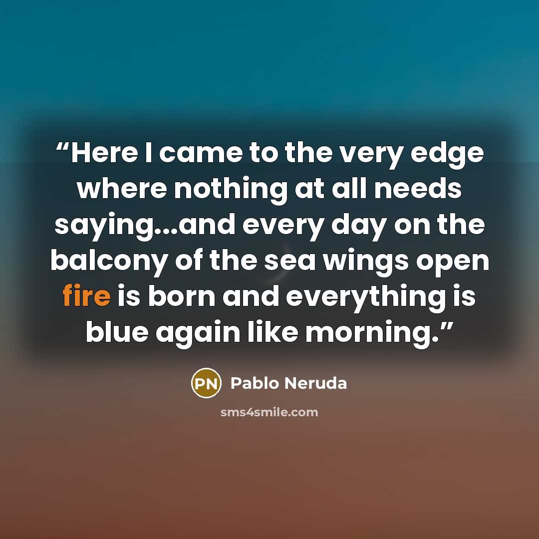 “Here I came to the very edge where nothing at all needs saying...and every day on the balcony of the sea wings open fire is born and everything is blue again like morning.” quote by Pablo Neruda