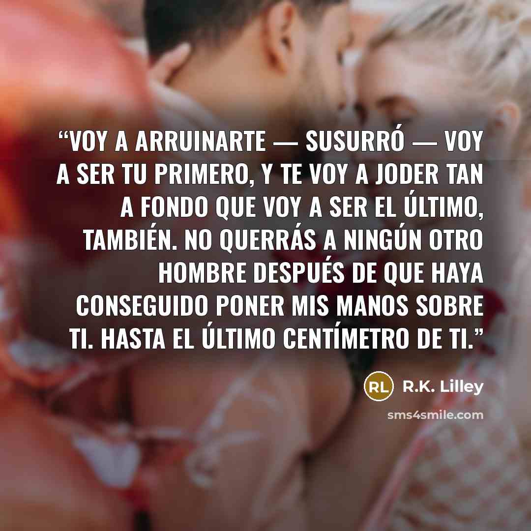 “Voy a arruinarte — susurró — Voy a ser tu primero, y te voy a joder tan a fondo que voy a ser el último, también. No querrás a ningún otro hombre después de que haya conseguido poner mis manos sobre ti. Hasta el último centímetro de ti.” quote by R.K. Lilley