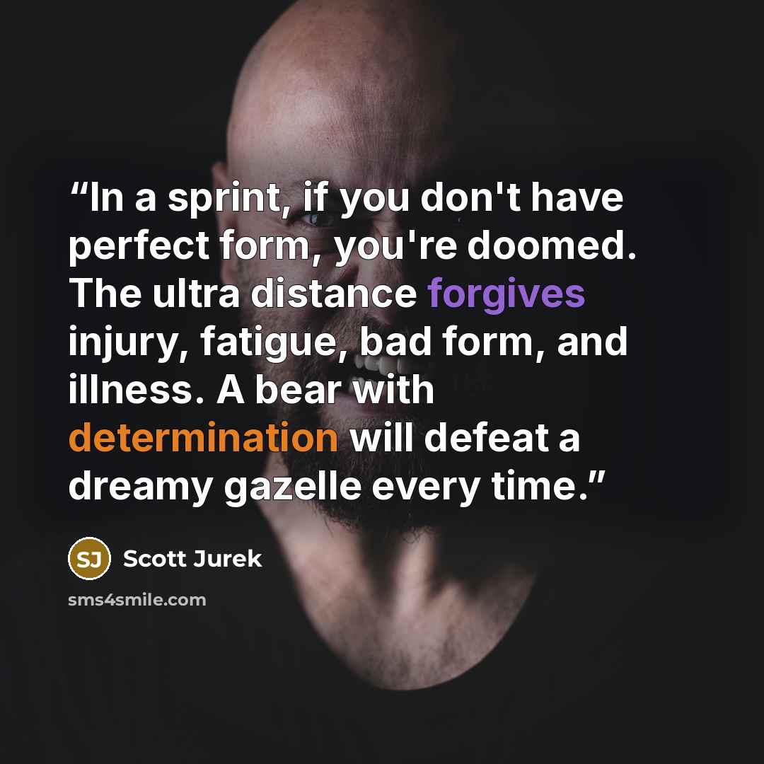 “In a sprint, if you don't have perfect form, you're doomed. The ultra distance forgives injury, fatigue, bad form, and illness. A bear with determination will defeat a dreamy gazelle every time.” quote by Scott Jurek