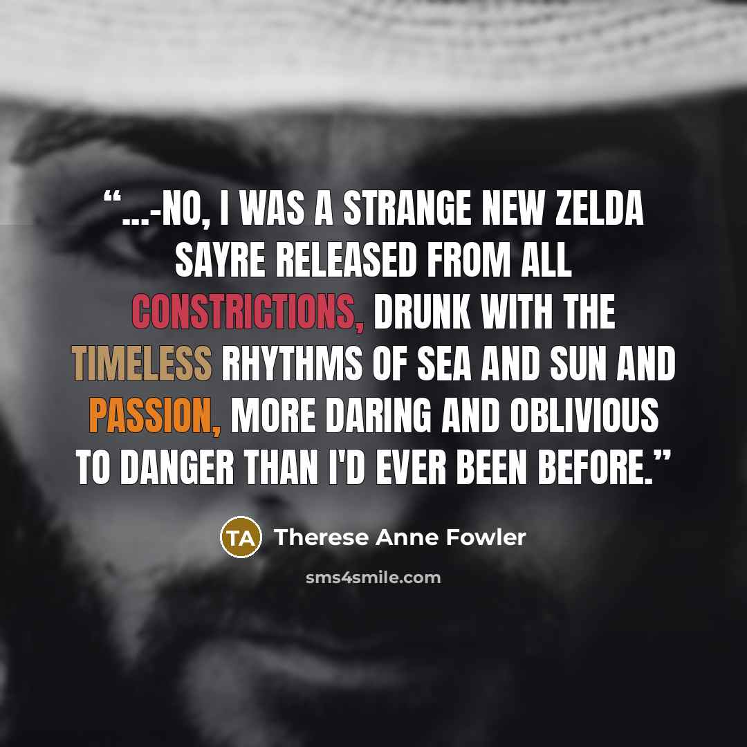 “...-no, I was a strange new Zelda Sayre released from all constrictions, drunk with the timeless rhythms of sea and sun and passion, more daring and oblivious to danger than I'd ever been before.” quote by Therese Anne Fowler