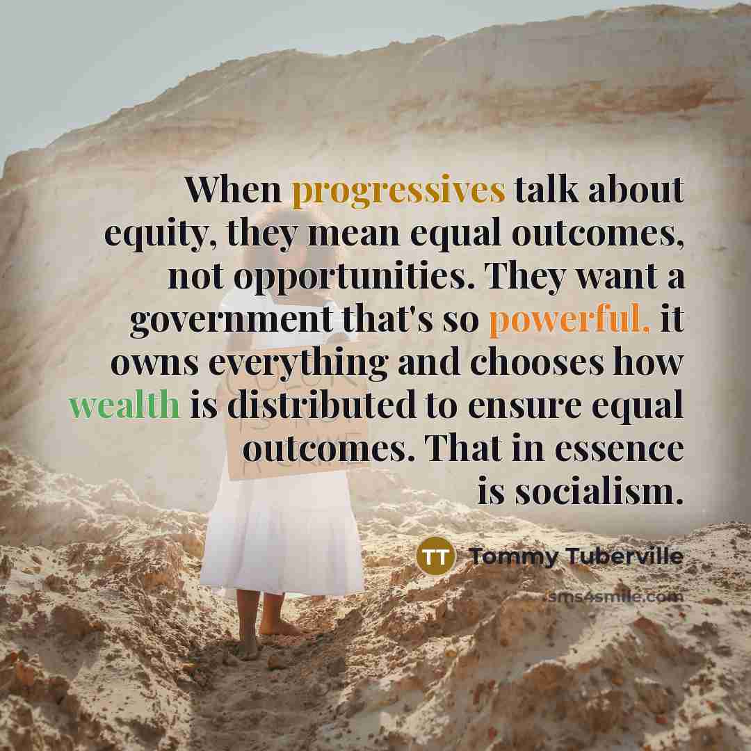 “When progressives talk about equity, they mean equal outcomes, not opportunities. They want a government that's so powerful, it owns everything and chooses how wealth is distributed to ensure equal outcomes. That in essence is socialism.” quote by Tommy Tuberville