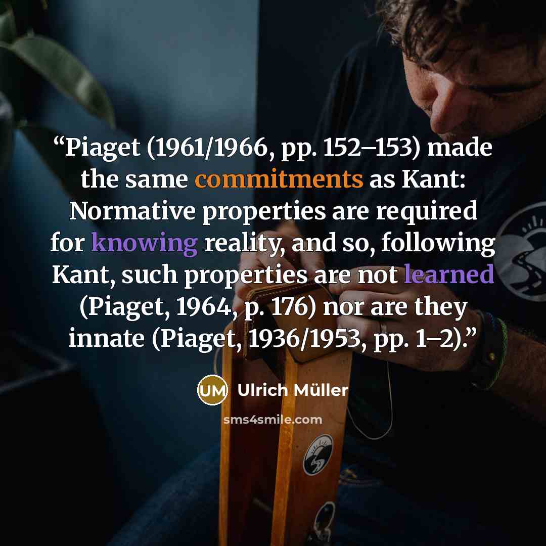 “Piaget (1961/1966, pp. 152–153) made the same commitments as Kant: Normative properties are required for knowing reality, and so, following Kant, such properties are not learned (Piaget, 1964, p. 176) nor are they innate (Piaget, 1936/1953, pp. 1–2).” quote by Ulrich Müller