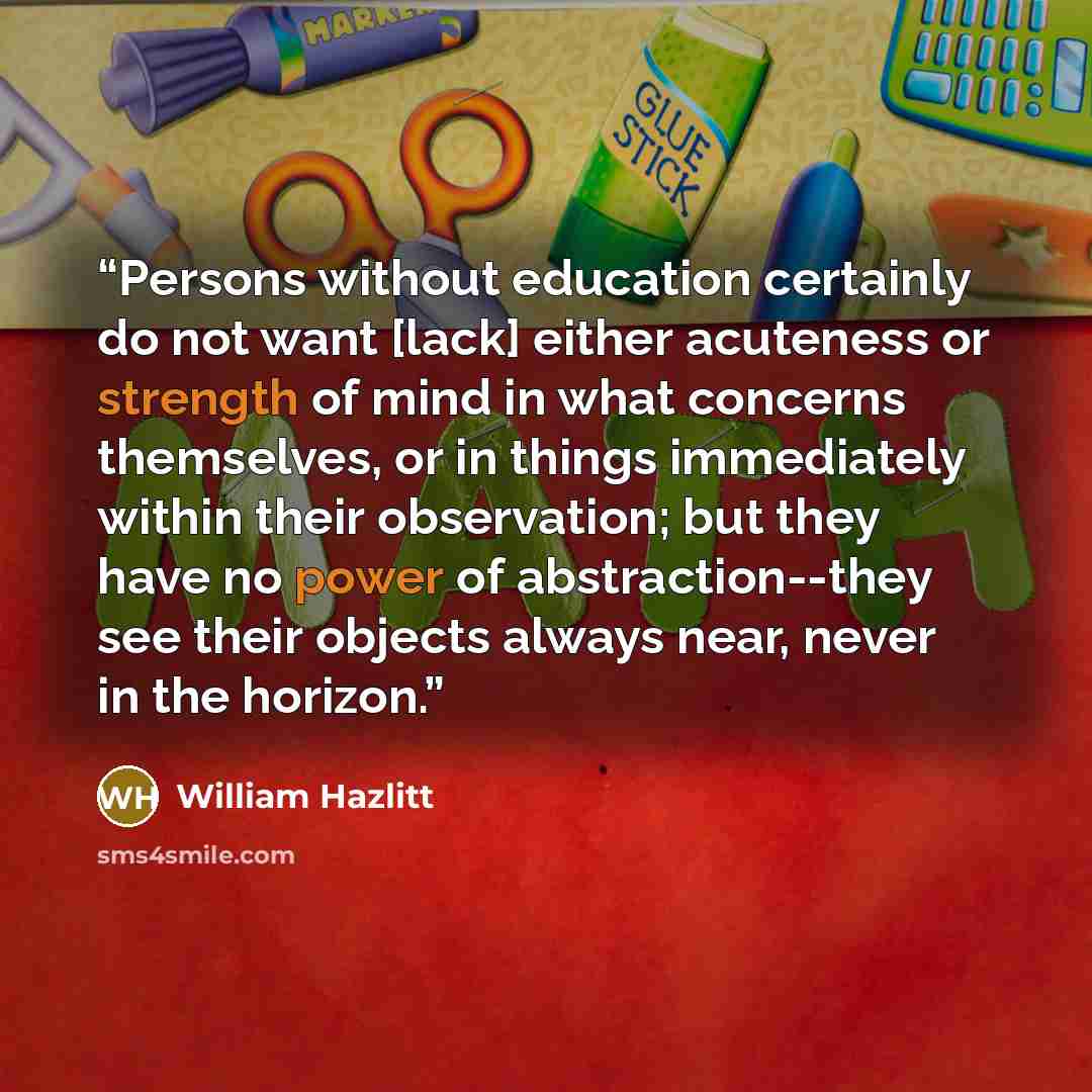 “Persons without education certainly do not want [lack] either acuteness or strength of mind in what concerns themselves, or in things immediately within their observation; but they have no power of abstraction--they see their objects always near, never in the horizon.” quote by William Hazlitt