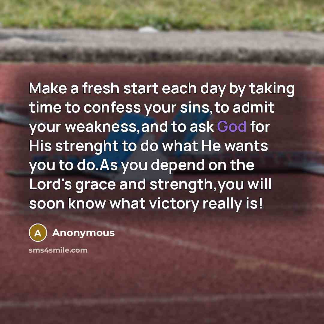 “Make a fresh start each day by taking time to confess your sins,to admit your weakness,and to ask God for His strenght to do what He wants you to do.As you depend on the Lord's grace and strength,you will soon know what victory really is!” quote by Anonymous