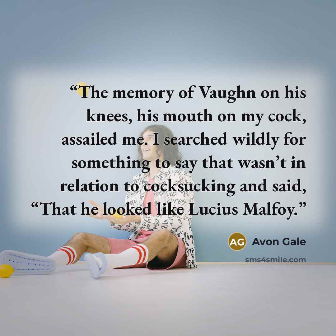 “The memory of Vaughn on his knees, his mouth on my cock, assailed me. I searched wildly for something to say that wasn’t in relation to cocksucking and said, “That he looked like Lucius Malfoy.” quote by Avon Gale