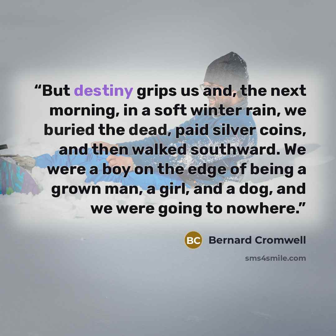 “But destiny grips us and, the next morning, in a soft winter rain, we buried the dead, paid silver coins, and then walked southward. We were a boy on the edge of being a grown man, a girl, and a dog, and we were going to nowhere.” quote by Bernard Cromwell