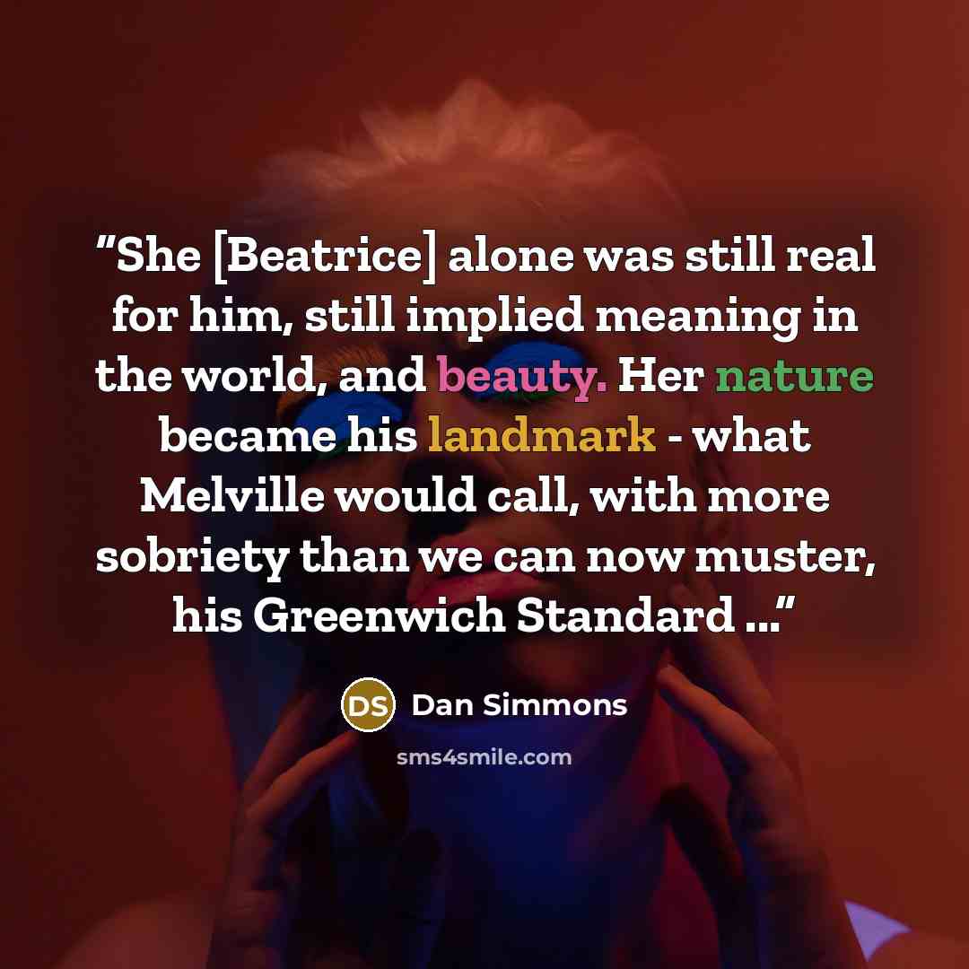 “She [Beatrice] alone was still real for him, still implied meaning in the world, and beauty. Her nature became his landmark - what Melville would call, with more sobriety than we can now muster, his Greenwich Standard ...” quote by Dan Simmons