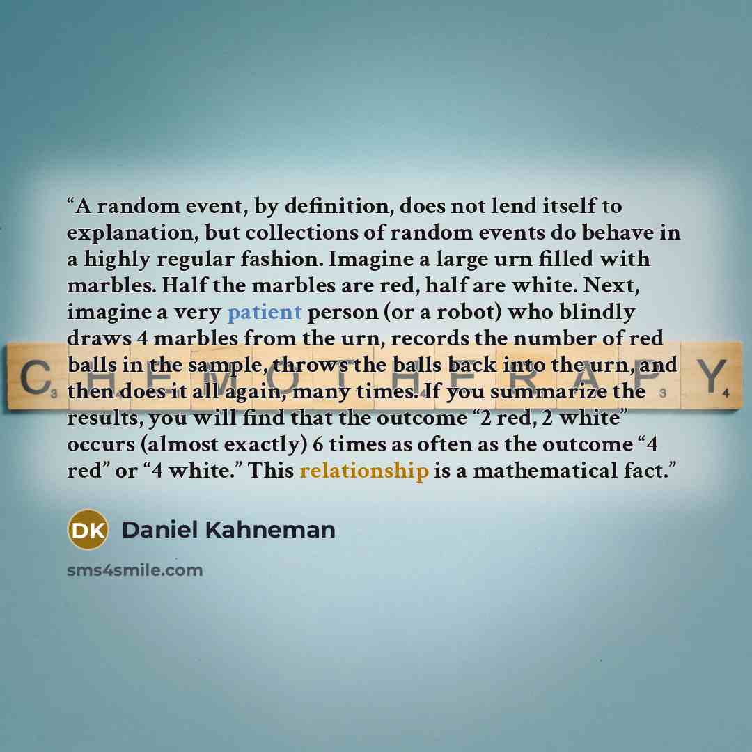 “A random event, by definition, does not lend itself to explanation, but collections of random events do behave in a highly regular fashion. Imagine a large urn filled with marbles. Half the marbles are red, half are white. Next, imagine a very patient person (or a robot) who blindly draws 4…” quote by Daniel Kahneman