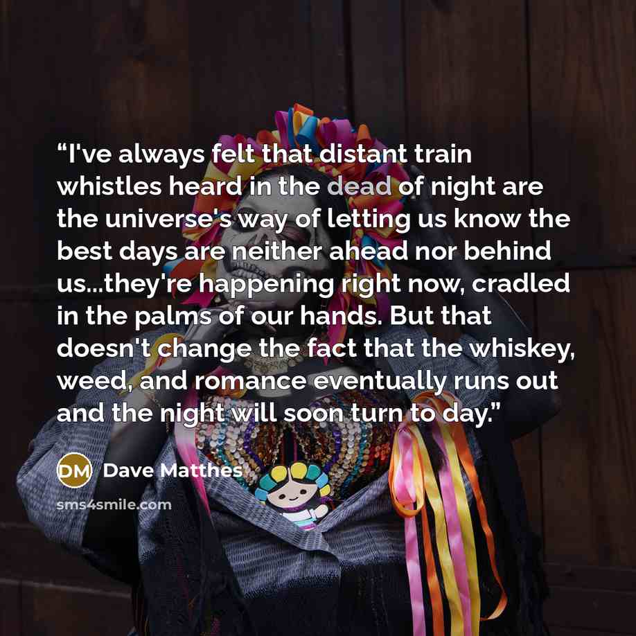 “I've always felt that distant train whistles heard in the dead of night are the universe's way of letting us know the best days are neither ahead nor behind us...they're happening right now, cradled in the palms of our hands. But that doesn't change the fact that the whiskey, weed, and romance…” quote by Dave Matthes
