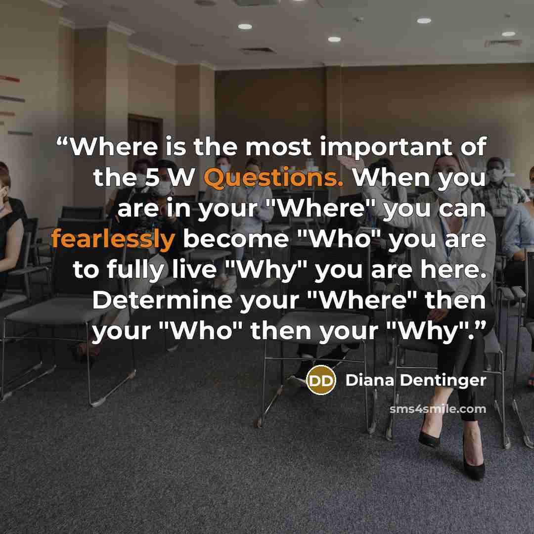 “Where is the most important of the 5 W Questions. When you are in your "Where" you can fearlessly become "Who" you are to fully live "Why" you are here. Determine your "Where" then your "Who" then your "Why".” quote by Diana Dentinger