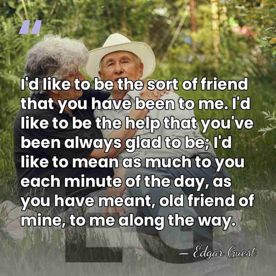 I'd like to be the sort of friend that you have been&hellip; - Edgar Guest