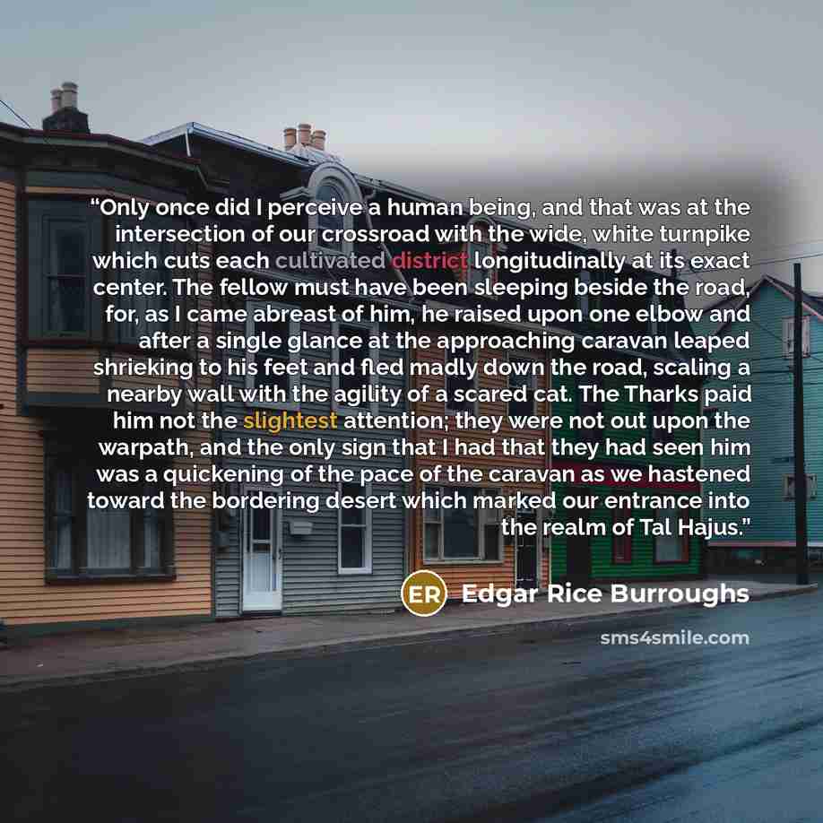 “Only once did I perceive a human being, and that was at the intersection of our crossroad with the wide, white turnpike which cuts each cultivated district longitudinally at its exact center. The fellow must have been sleeping beside the road, for, as I came abreast of him, he raised upon one…” quote by Edgar Rice Burroughs