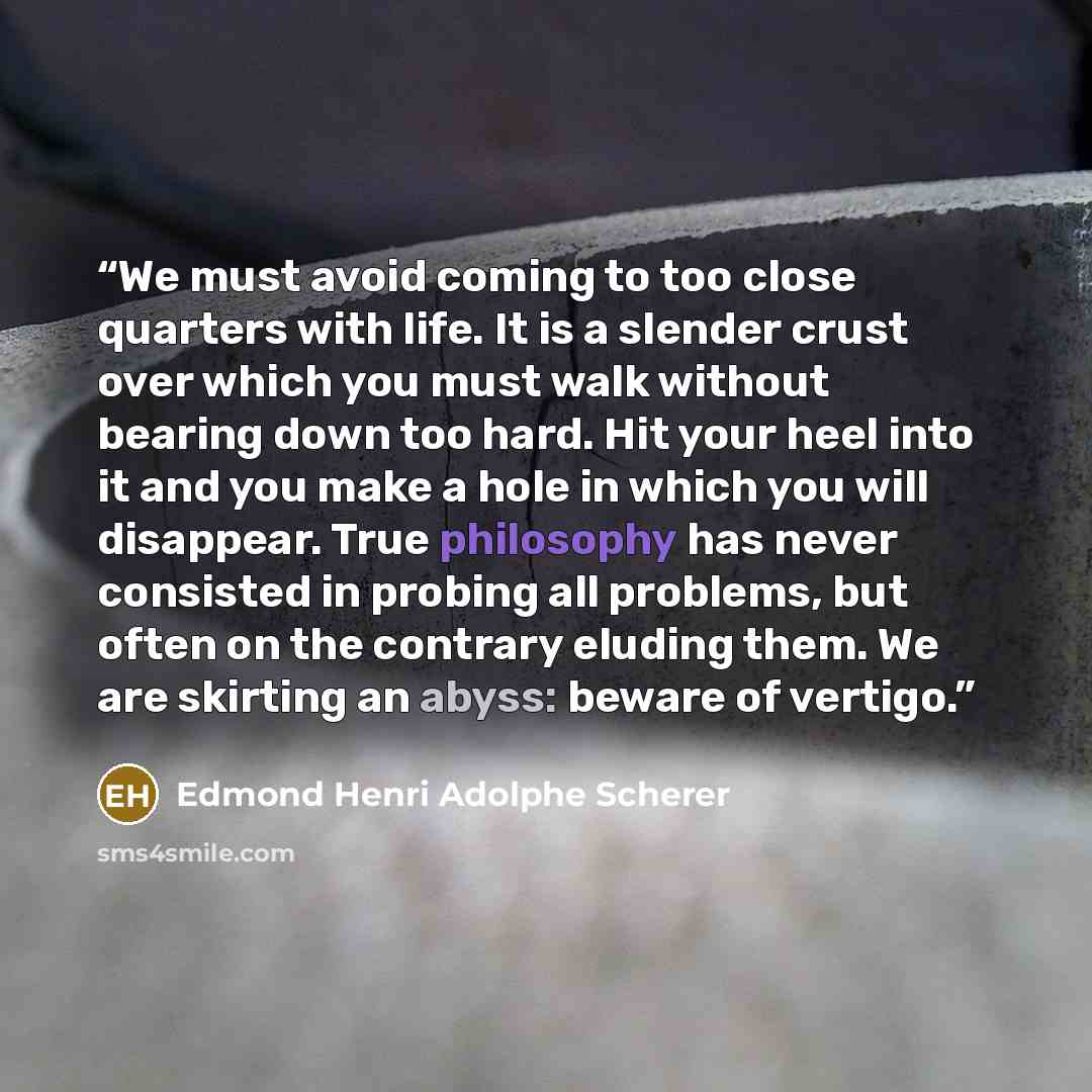 “We must avoid coming to too close quarters with life. It is a slender crust over which you must walk without bearing down too hard. Hit your heel into it and you make a hole in which you will disappear. True philosophy has never consisted in probing all problems, but often on the contrary eluding…” quote by Edmond Henri Adolphe Scherer