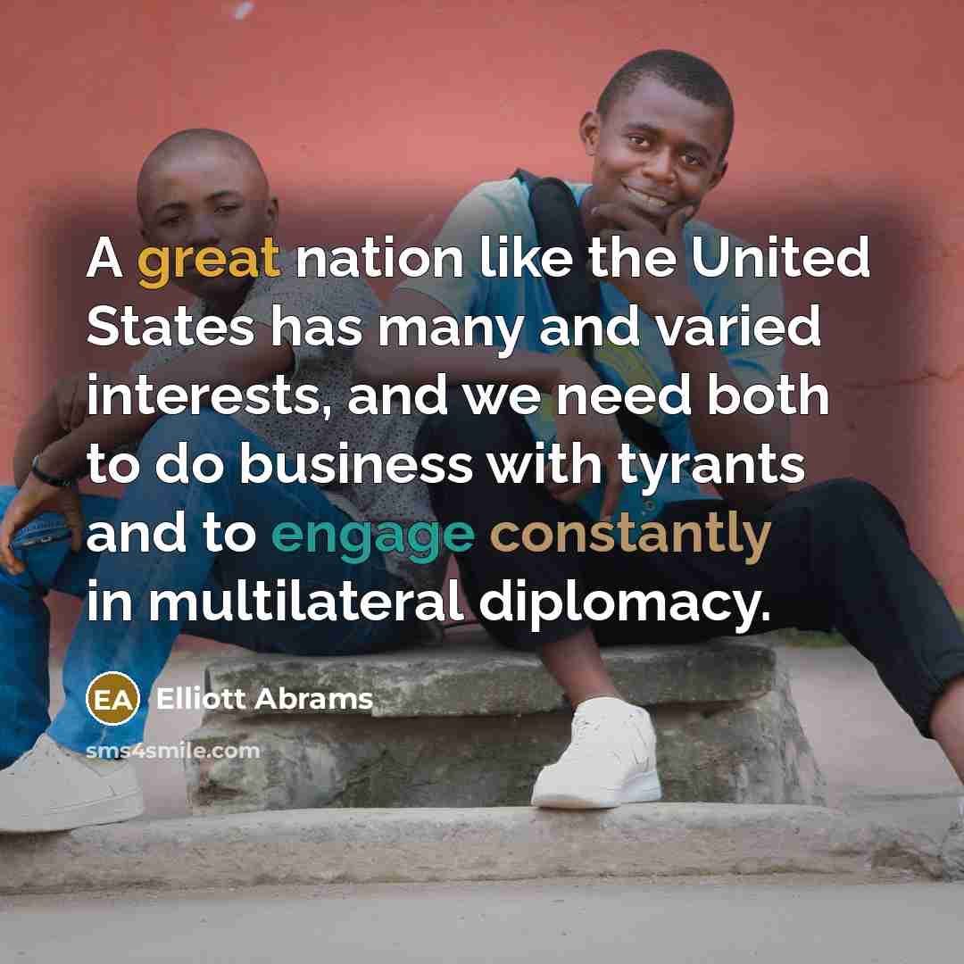“A great nation like the United States has many and varied interests, and we need both to do business with tyrants and to engage constantly in multilateral diplomacy.” quote by Elliott Abrams