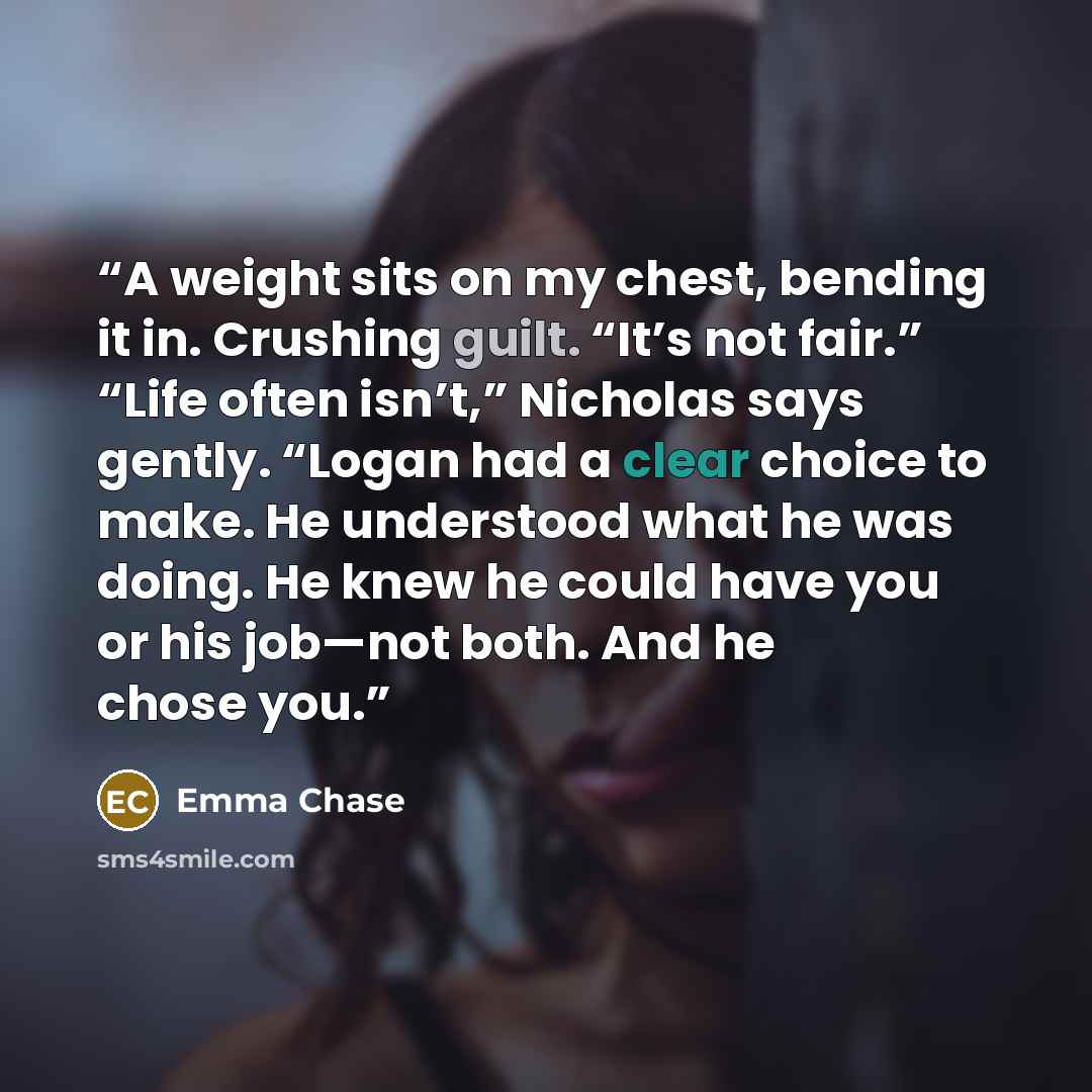 “A weight sits on my chest, bending it in. Crushing guilt. “It’s not fair.” “Life often isn’t,” Nicholas says gently. “Logan had a clear choice to make. He understood what he was doing. He knew he could have you or his job—not both. And he chose you.” quote by Emma Chase