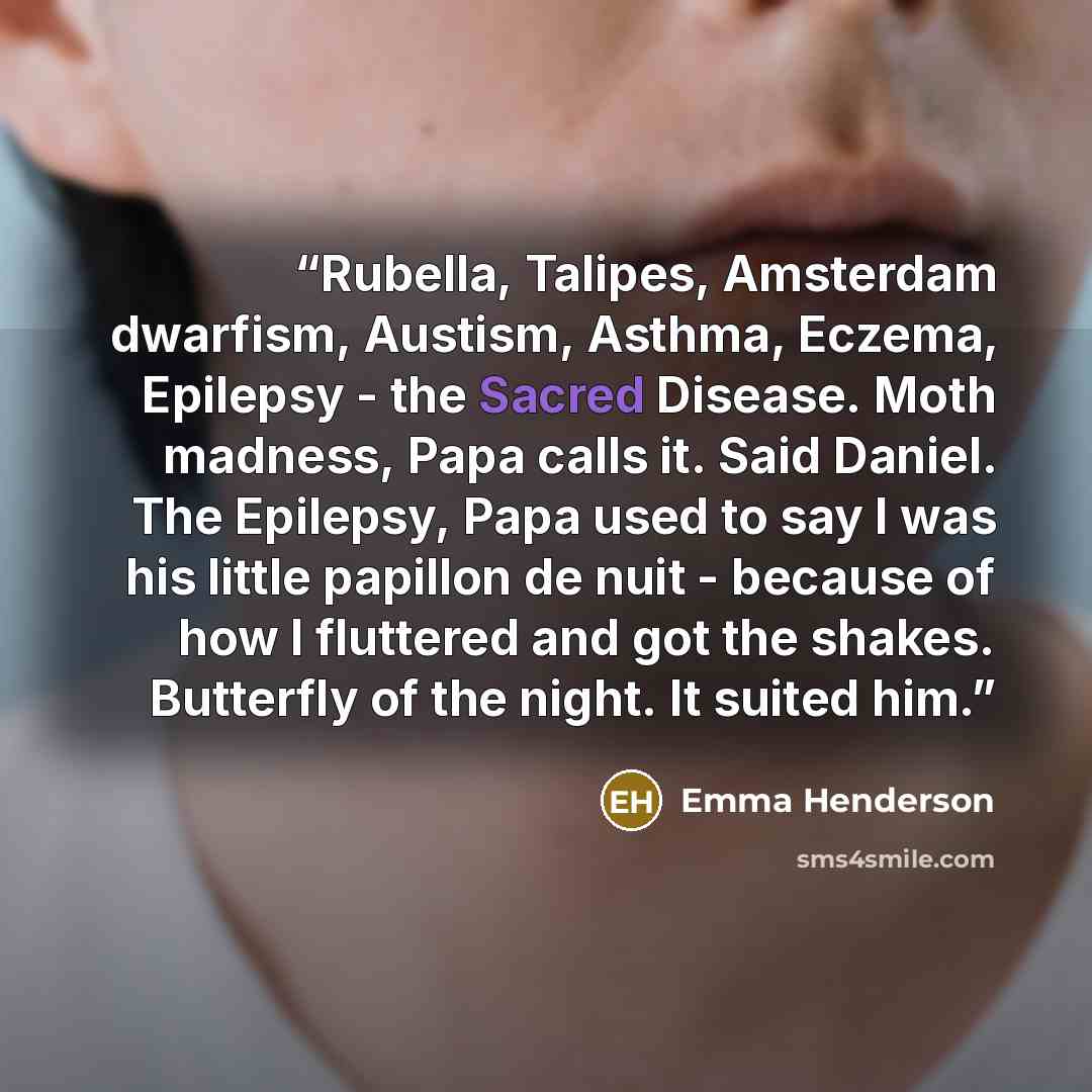 “Rubella, Talipes, Amsterdam dwarfism, Austism, Asthma, Eczema, Epilepsy - the Sacred Disease. Moth madness, Papa calls it. Said Daniel. The Epilepsy, Papa used to say I was his little papillon de nuit - because of how I fluttered and got the shakes. Butterfly of the night. It suited him.” quote by Emma Henderson