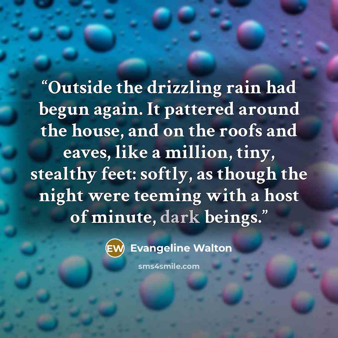 “Outside the drizzling rain had begun again. It pattered around the house, and on the roofs and eaves, like a million, tiny, stealthy feet: softly, as though the night were teeming with a host of minute, dark beings.” quote by Evangeline Walton