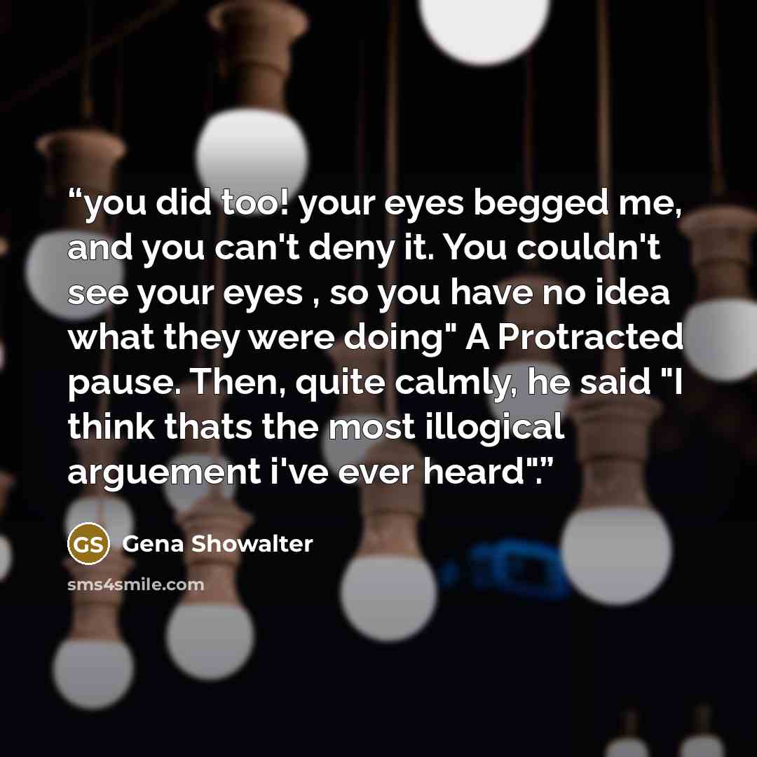 “you did too! your eyes begged me, and you can't deny it. You couldn't see your eyes , so you have no idea what they were doing" A Protracted pause. Then, quite calmly, he said "I think thats the most illogical arguement i've ever heard".” quote by Gena Showalter